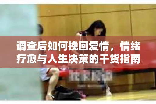 调查后如何挽回爱情，情绪疗愈与人生决策的干货指南