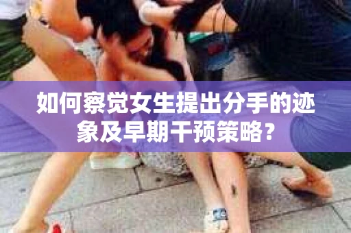 如何察觉女生提出分手的迹象及早期干预策略？